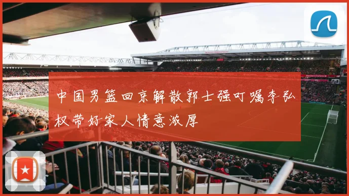 中国男篮回京解散郭士强叮嘱李弘权带好家人情意浓厚