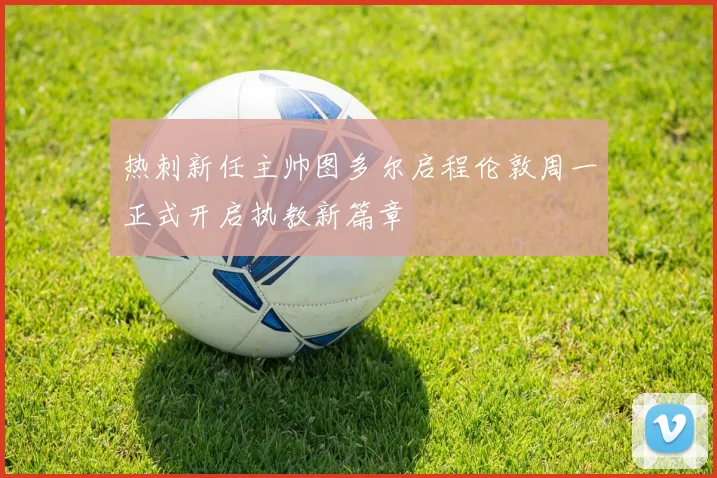 热刺新任主帅图多尔启程伦敦周一正式开启执教新篇章