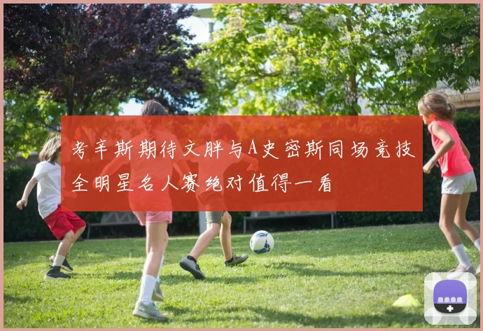 考辛斯期待文胖与A史密斯同场竞技全明星名人赛绝对值得一看