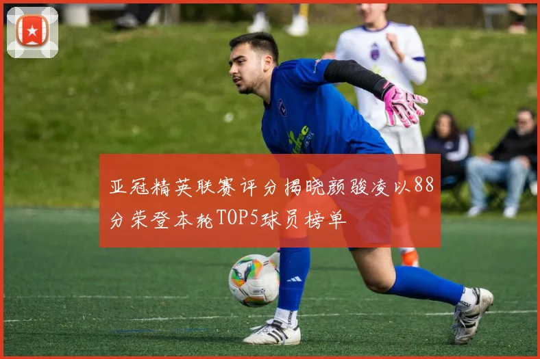 亚冠精英联赛评分揭晓颜骏凌以88分荣登本轮TOP5球员榜单