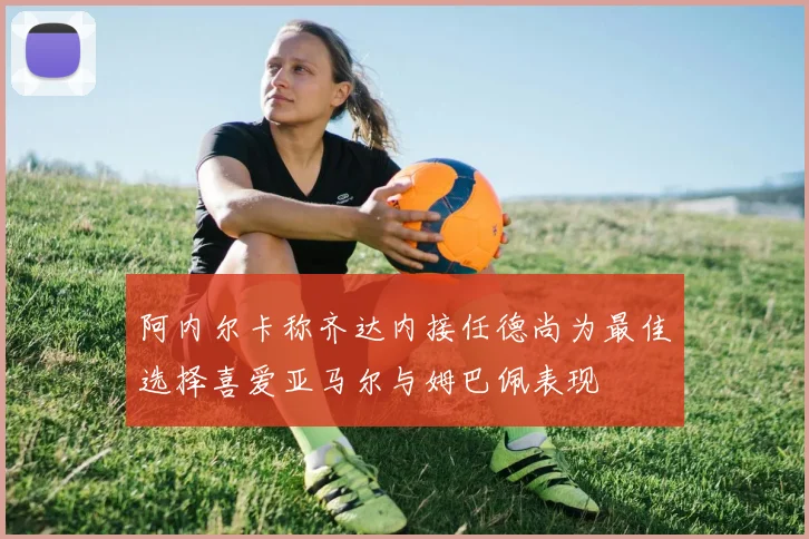 阿内尔卡称齐达内接任德尚为最佳选择喜爱亚马尔与姆巴佩表现