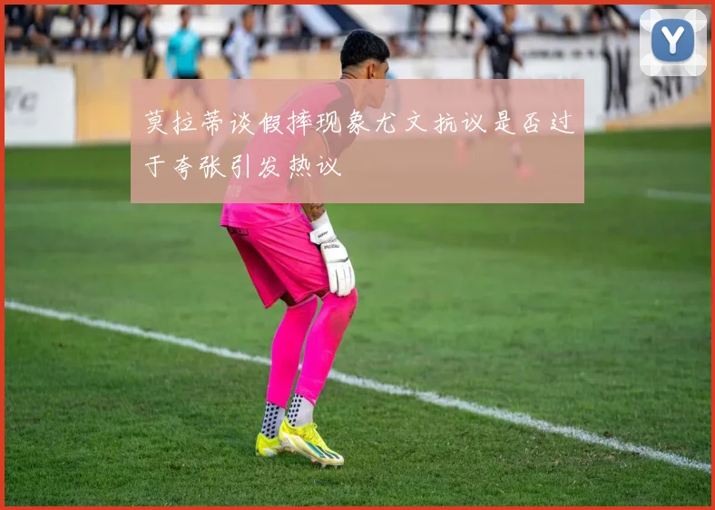 莫拉蒂谈假摔现象尤文抗议是否过于夸张引发热议