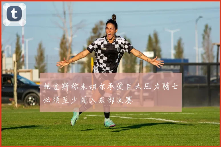 帕金斯称米切尔承受巨大压力骑士必须至少闯入东部决赛