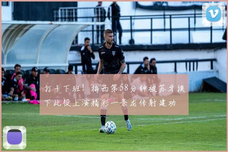 打卡下班！梅西第58分钟被苏牙换下此役上演精彩一条龙传射建功
