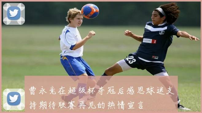曹永竞在超级杯夺冠后感恩球迷支持期待联赛再见的热情宣言