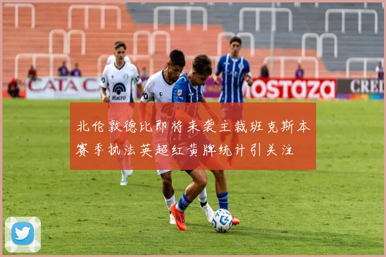 北伦敦德比即将来袭主裁班克斯本赛季执法英超红黄牌统计引关注
