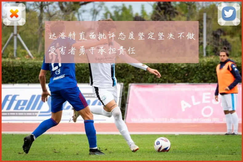 达洛特直面批评态度坚定坚决不做受害者勇于承担责任